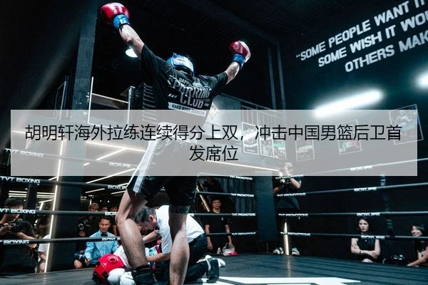胡明轩海外拉练连续得分上双，冲击中国男篮后卫首发席位